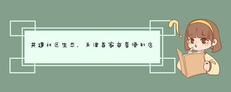 共建社区生态，天津首家京喜便利店开业,第1张
